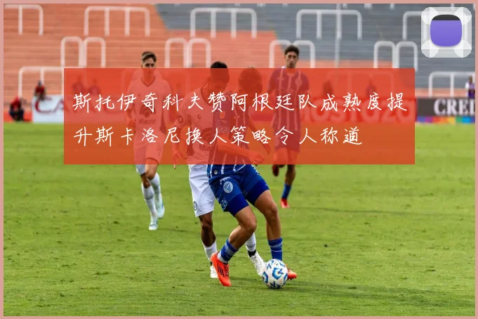 斯托伊奇科夫赞阿根廷队成熟度提升斯卡洛尼换人策略令人称道