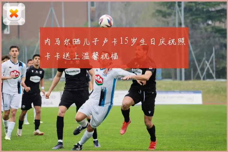 内马尔晒儿子卢卡15岁生日庆祝照卡卡送上温馨祝福