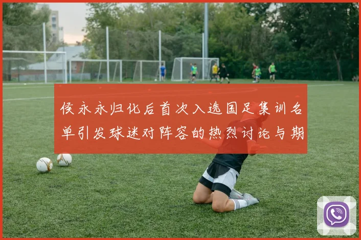 侯永永归化后首次入选国足集训名单引发球迷对阵容的热烈讨论与期待