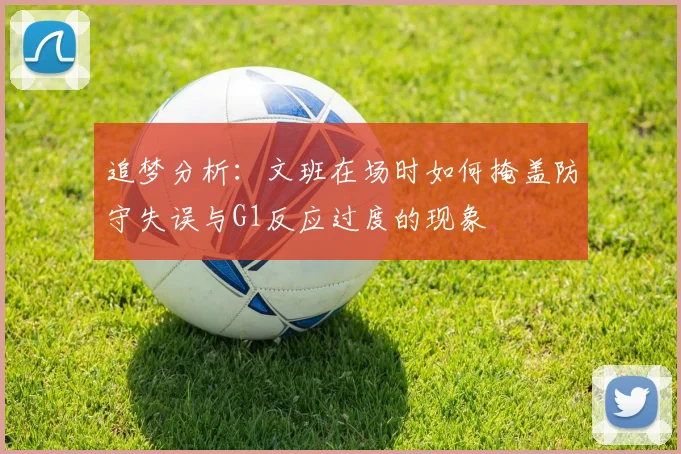 追梦分析：文班在场时如何掩盖防守失误与G1反应过度的现象