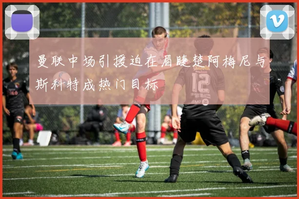 曼联中场引援迫在眉睫楚阿梅尼与斯科特成热门目标