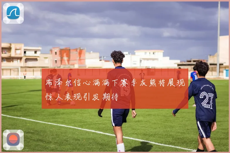 布泽尔信心满满下赛季灰熊将展现惊人表现引发期待