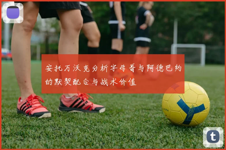 安托万沃克分析字母哥与阿德巴约的默契配合与战术价值