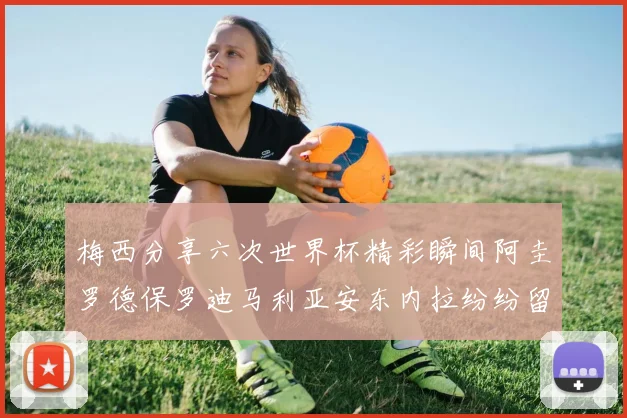 梅西分享六次世界杯精彩瞬间阿圭罗德保罗迪马利亚安东内拉纷纷留言评论