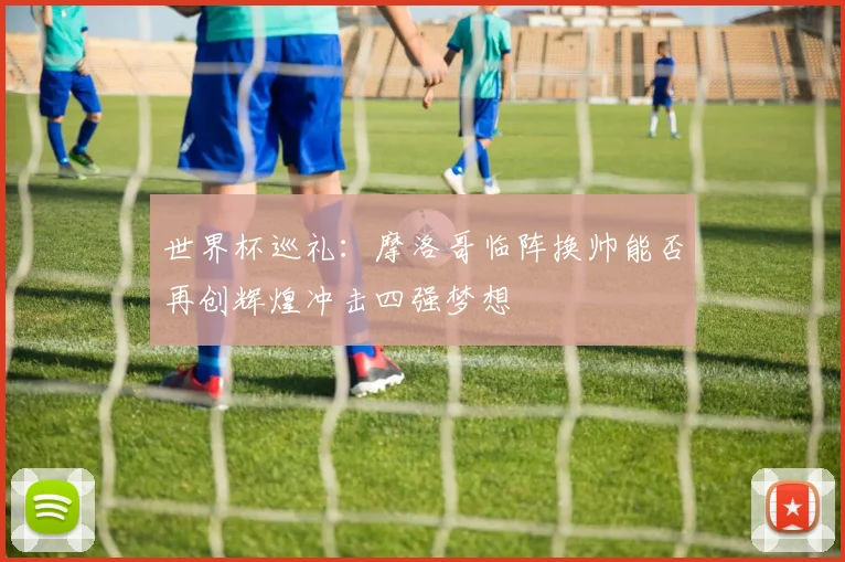 世界杯巡礼：摩洛哥临阵换帅能否再创辉煌冲击四强梦想
