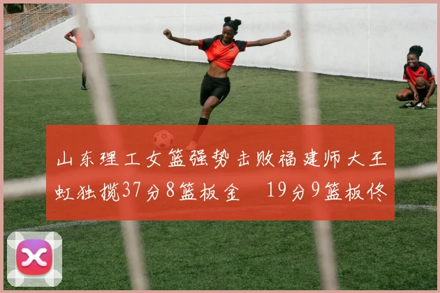 山东理工女篮强势击败福建师大王虹独揽37分8篮板金喆19分9篮板佟欣芷21分6篮板