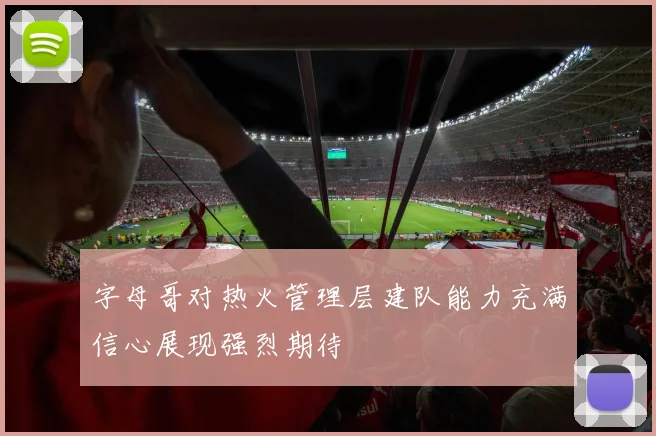 字母哥对热火管理层建队能力充满信心展现强烈期待