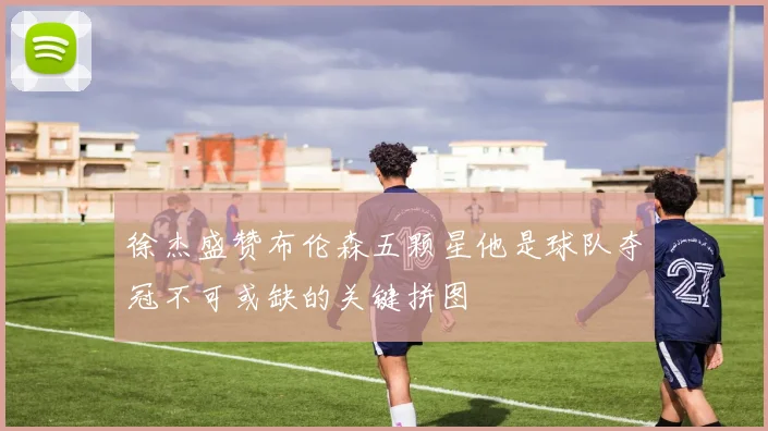 徐杰盛赞布伦森五颗星他是球队夺冠不可或缺的关键拼图