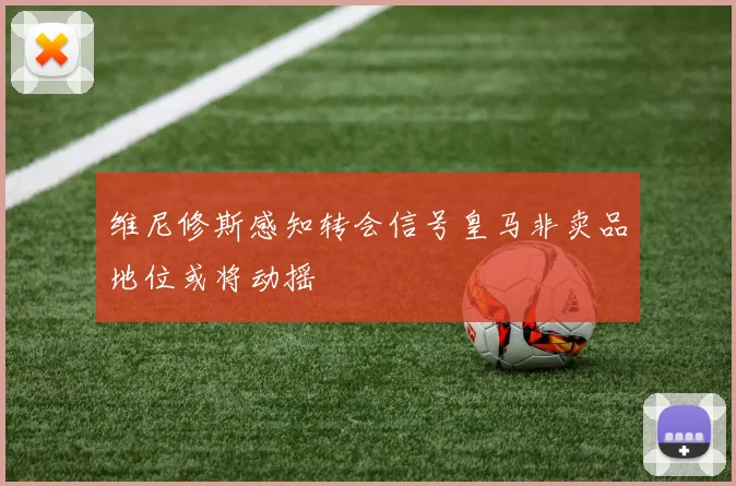 维尼修斯感知转会信号皇马非卖品地位或将动摇