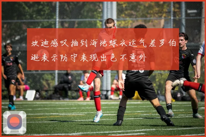坎迪感叹抽到海地球衣运气差罗伯逊表示防守表现出色不意外
