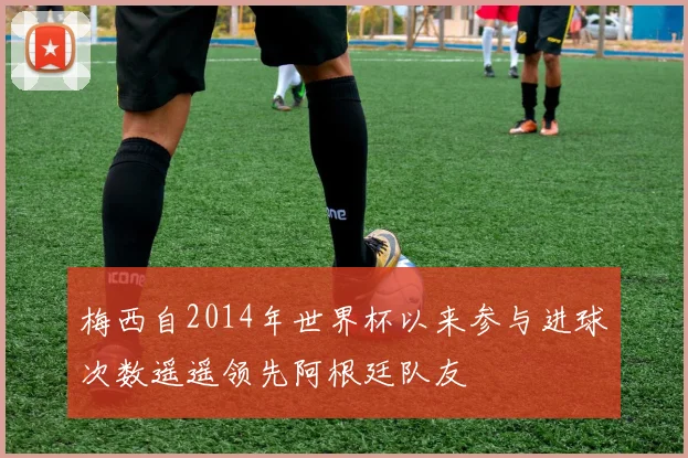 梅西自2014年世界杯以来参与进球次数遥遥领先阿根廷队友
