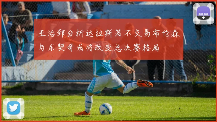 王治郅分析达拉斯若不交易布伦森与东契奇或将改变总决赛格局