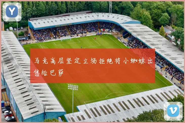 马竞高层坚定立场拒绝将小蜘蛛出售给巴萨