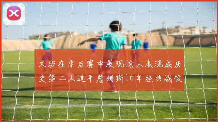 文班在季后赛中展现惊人表现成历史第二人追平詹姆斯16年经典战役记录