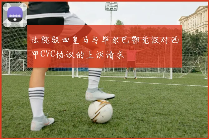 法院驳回皇马与毕尔巴鄂竞技对西甲CVC协议的上诉请求