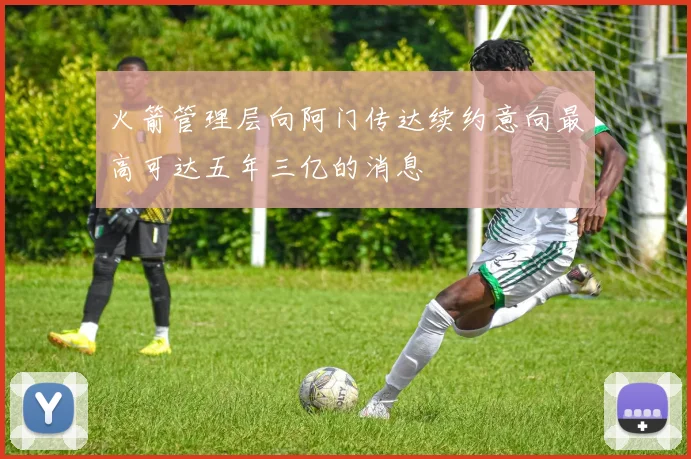 火箭管理层向阿门传达续约意向最高可达五年三亿的消息