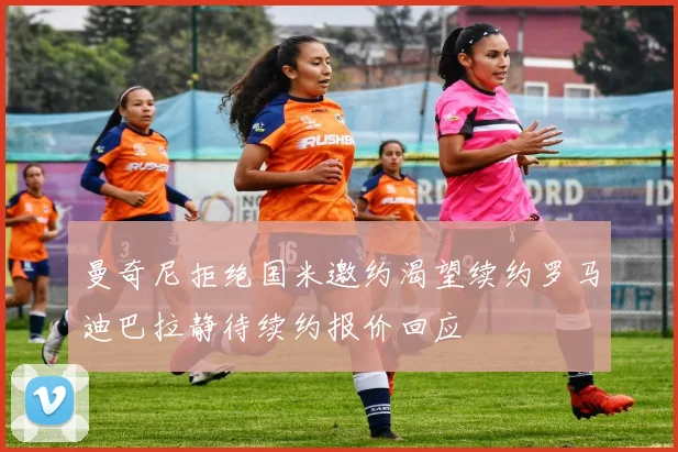 曼奇尼拒绝国米邀约渴望续约罗马迪巴拉静待续约报价回应