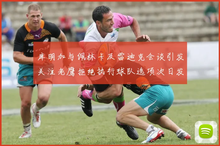 库明加与佩林卡及雷迪克会谈引发关注老鹰拒绝执行球队选项次日发生