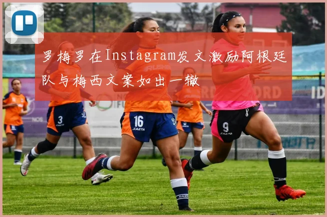 罗梅罗在Instagram发文激励阿根廷队与梅西文案如出一辙